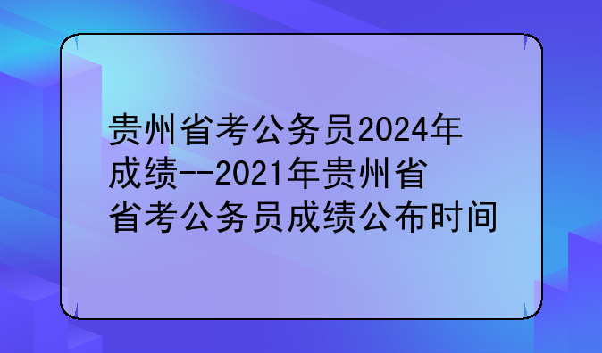 贵州省考公务员2024年成绩--2021年贵州省省考公务员成绩公布时间