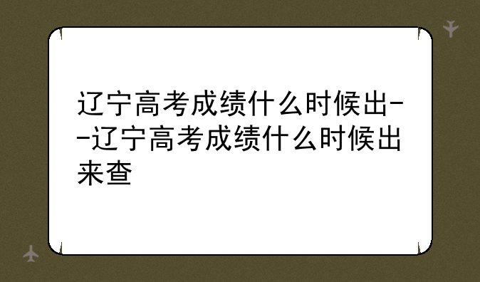 辽宁高考成绩什么时候出--辽宁高考成绩什么时候出来查