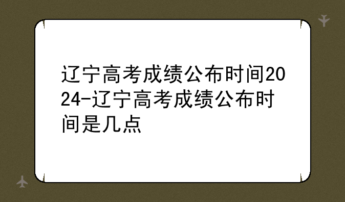 辽宁高考成绩公布时间2024-辽宁高考成绩公布时间是几点