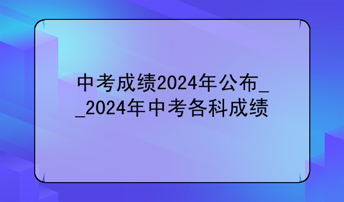 中考成绩2024年公布__2024年中考各科成绩
