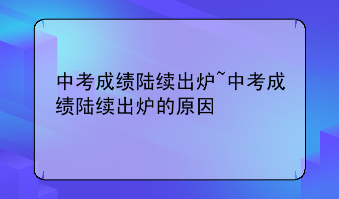 中考成绩陆续出炉~中考成绩陆续出炉的原因
