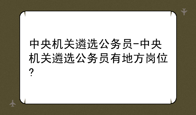 中央机关遴选公务员-中央机关遴选公务员有地方岗位?