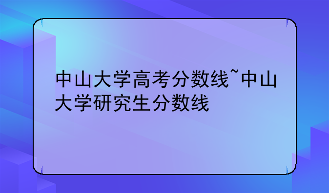 中山大学高考分数线~中山大学研究生分数线