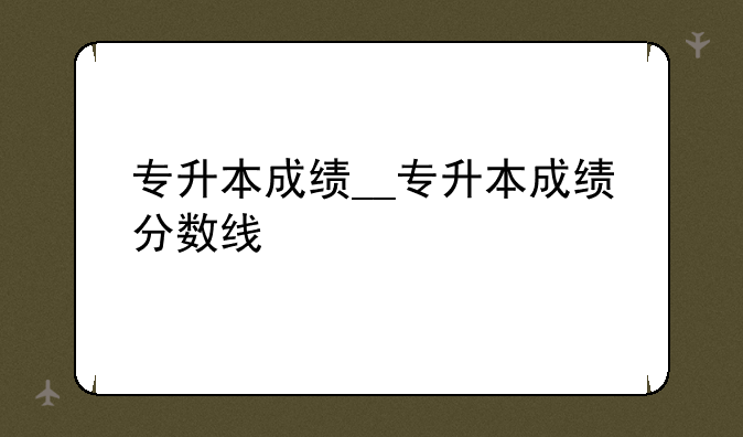 专升本成绩__专升本成绩分数线