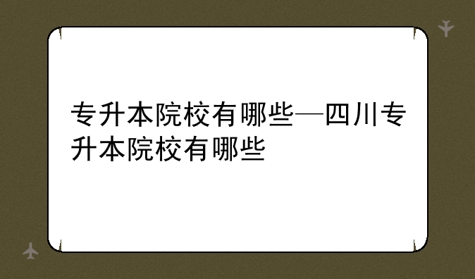 专升本院校有哪些—四川专升本院校有哪些