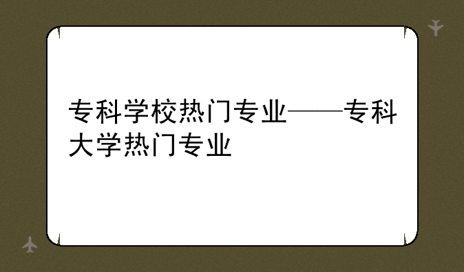 专科学校热门专业——专科大学热门专业