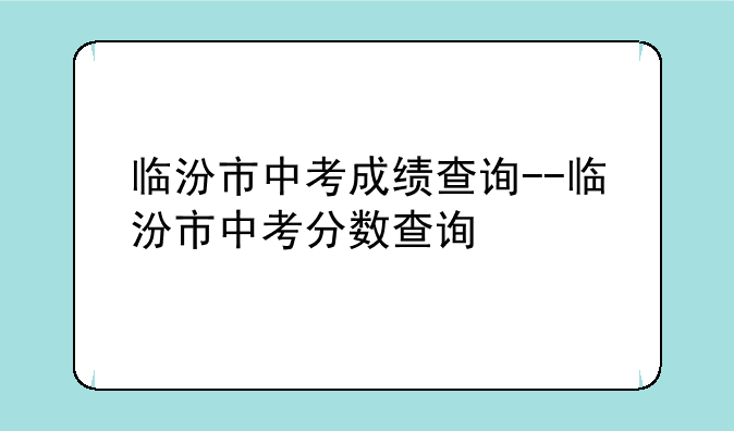 临汾市中考成绩查询--临汾市中考分数查询