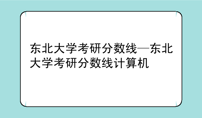 东北大学考研分数线—东北大学考研分数线计算机