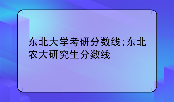 东北大学考研分数线;东北农大研究生分数线