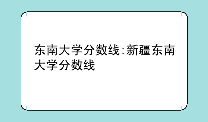 东南大学分数线:新疆东南大学分数线