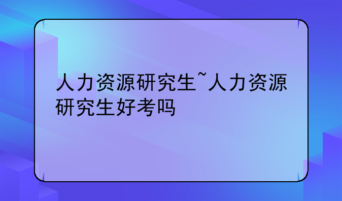 人力资源研究生~人力资源研究生好考吗