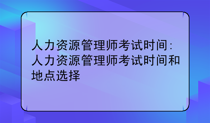 人力资源管理师考试时间:人力资源管理师考试时间和地点选择