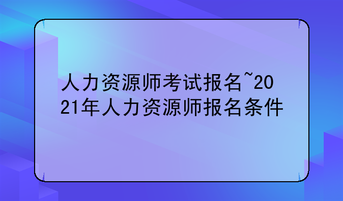 人力资源师考试报名~2021年人力资源师报名条件