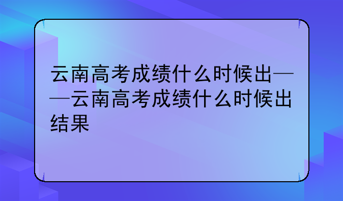 云南高考成绩什么时候出——云南高考成绩什么时候出结果