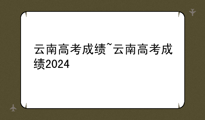 云南高考成绩~云南高考成绩2024