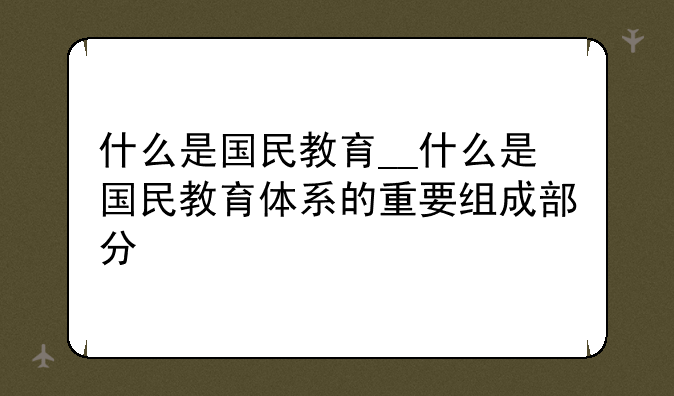什么是国民教育__什么是国民教育体系的重要组成部分