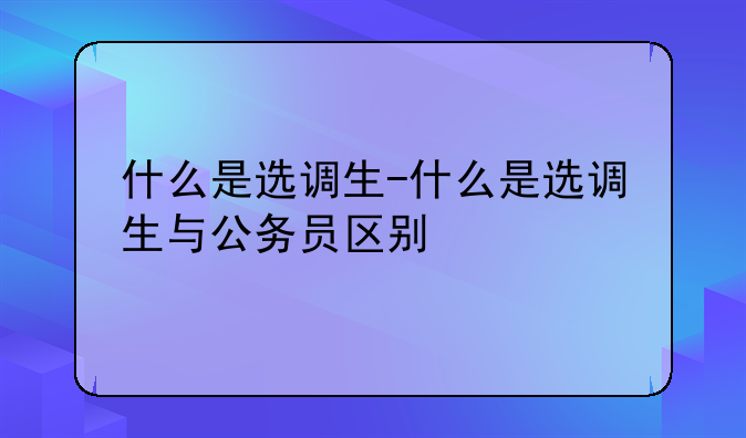 什么是选调生-什么是选调生与公务员区别