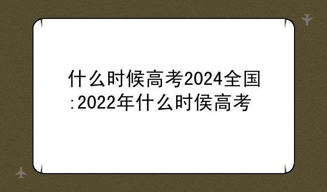 什么时候高考2024全国:2022年什么时侯高考