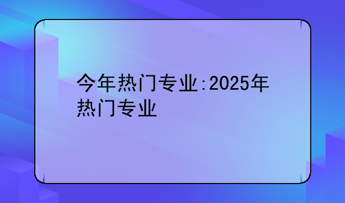 今年热门专业:2025年热门专业