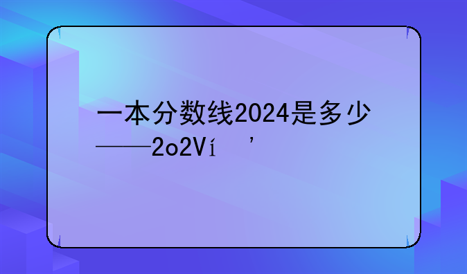 一本分数线2024是多少——2o2o年一本分数是多少