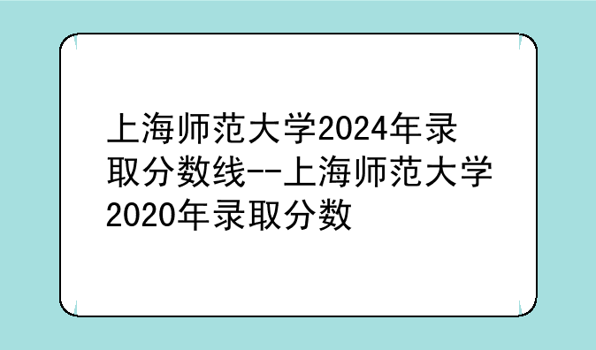 上海师范大学2024年录取分数线--上海师范大学2020年录取分数