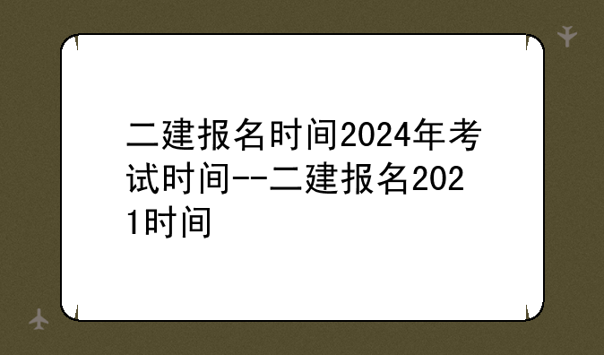 二建报名时间2024年考试时间--二建报名2021时间