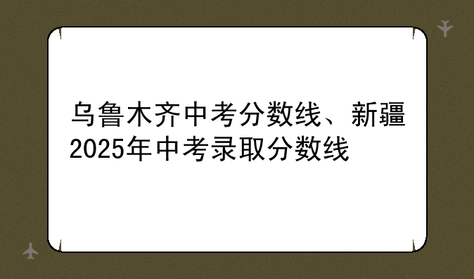 乌鲁木齐中考分数线、新疆2025年中考录取分数线