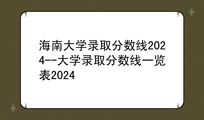 海南大学录取分数线2024--大学录取分数线一览表2024