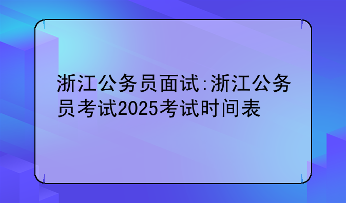 浙江公务员面试:浙江公务员考试2025考试时间表