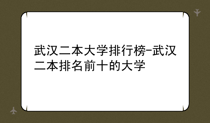 武汉二本大学排行榜-武汉二本排名前十的大学