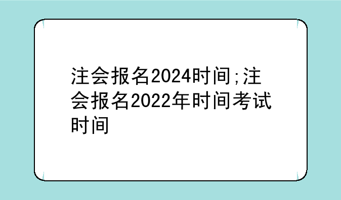 注会报名2024时间;注会报名2022年时间考试时间