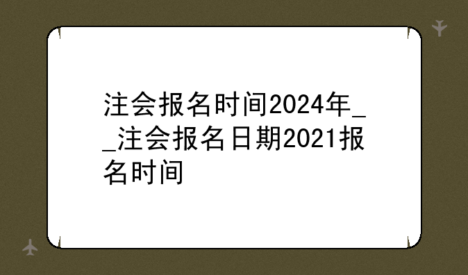 注会报名时间2024年__注会报名日期2021报名时间
