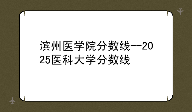 滨州医学院分数线--2025医科大学分数线