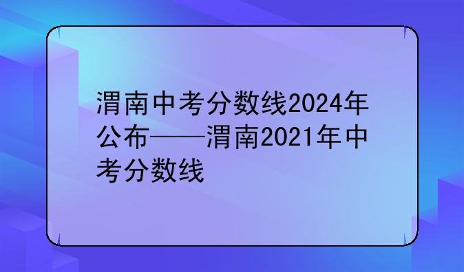 渭南中考分数线2024年公布——渭南2021年中考分数线