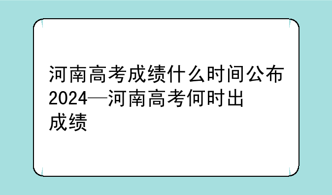 河南高考成绩什么时间公布2024—河南高考何时出成绩