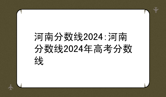 河南分数线2024:河南分数线2024年高考分数线