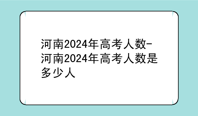 河南2024年高考人数-河南2024年高考人数是多少人