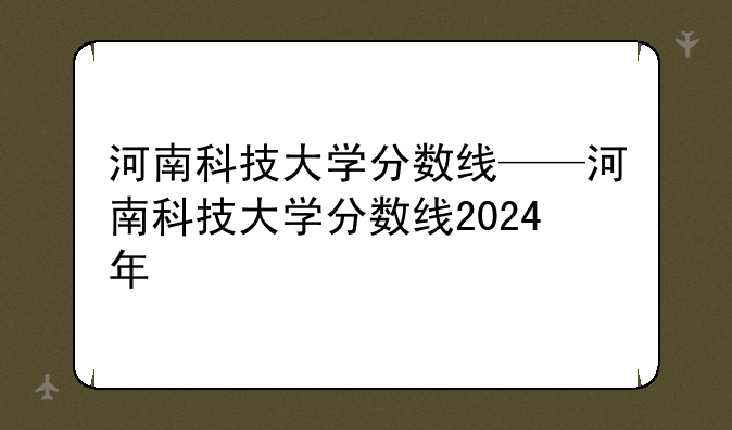 河南科技大学分数线——河南科技大学分数线2024年