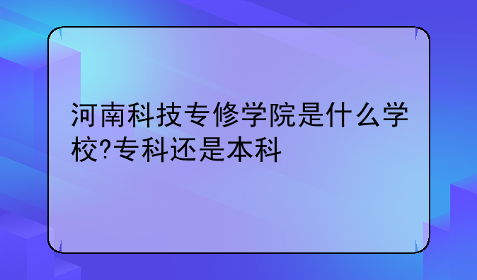 河南科技专修学院是什么学校?专科还是本科