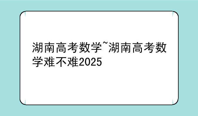 湖南高考数学~湖南高考数学难不难2025