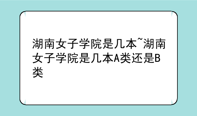 湖南女子学院是几本~湖南女子学院是几本A类还是B类
