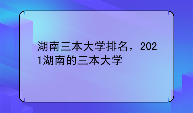 湖南三本大学排名，2021湖南的三本大学