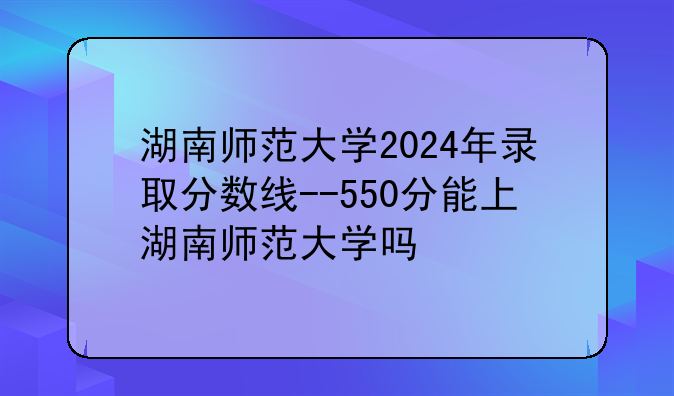 湖南师范大学2024年录取分数线--550分能上湖南师范大学吗