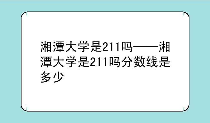 湘潭大学是211吗——湘潭大学是211吗分数线是多少