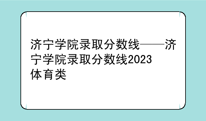济宁学院录取分数线——济宁学院录取分数线2023体育类