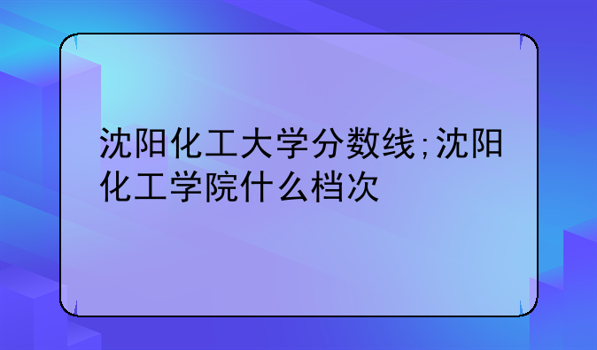 沈阳化工大学分数线;沈阳化工学院什么档次