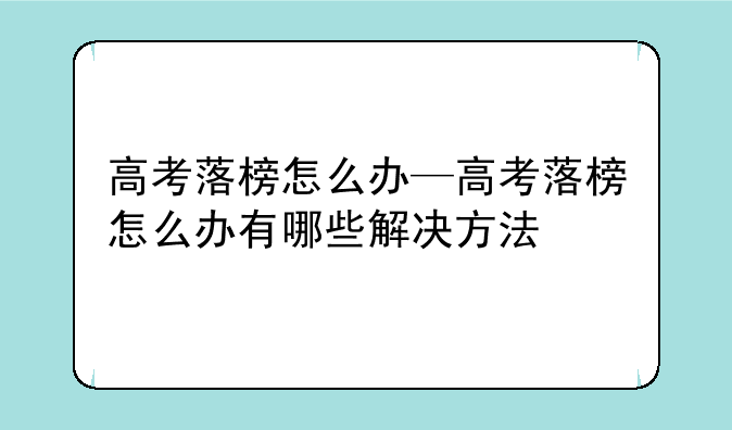 高考落榜怎么办—高考落榜怎么办有哪些解决方法