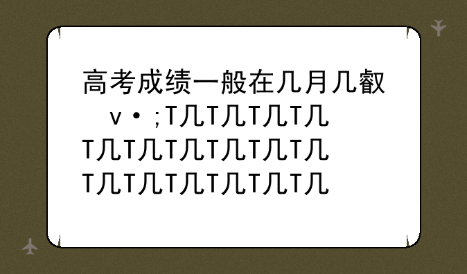 高考成绩一般在几月几号出-高考成绩一般在几月几号出2024