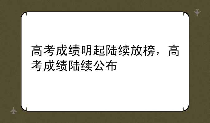 高考成绩明起陆续放榜，高考成绩陆续公布
