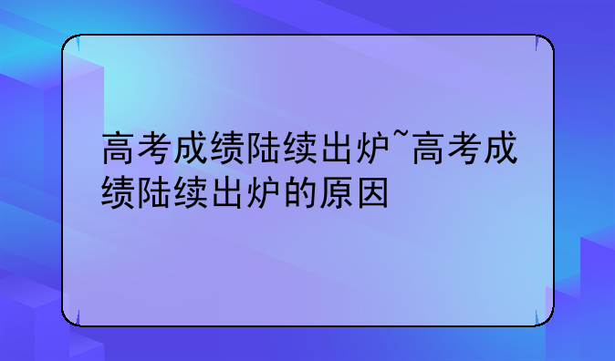 高考成绩陆续出炉~高考成绩陆续出炉的原因